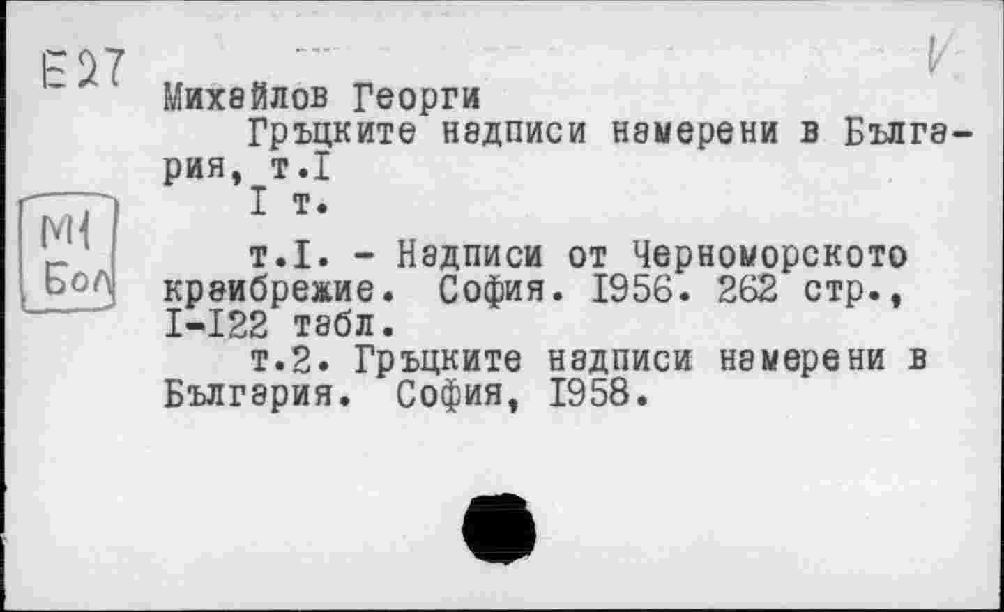 ﻿Е27
Бол
Михайлов Георги
Гръцките надписи нэмерени в Болгария, т.1
I т.
т.1. - Надписи от Черноморскою крвибре»ие. София. 1956. 262 стр., I-I22 табл.
т.2. Гръцките надписи нэмерени в Болгария. София, 1958.